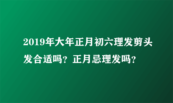 2019年大年正月初六理发剪头发合适吗？正月忌理发吗？