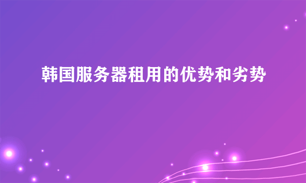 韩国服务器租用的优势和劣势