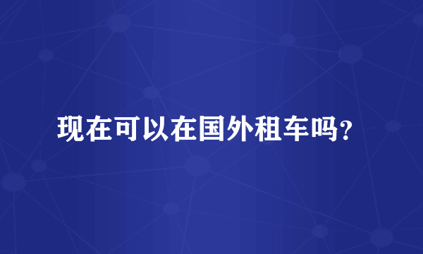 现在可以在国外租车吗？