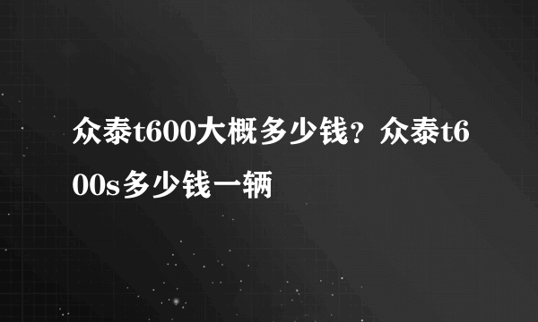 众泰t600大概多少钱？众泰t600s多少钱一辆