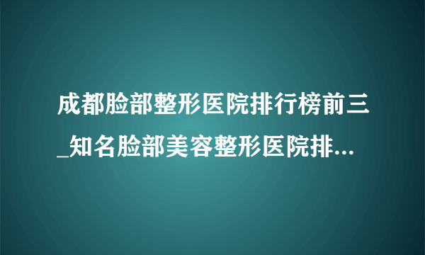 成都脸部整形医院排行榜前三_知名脸部美容整形医院排名【附价格】