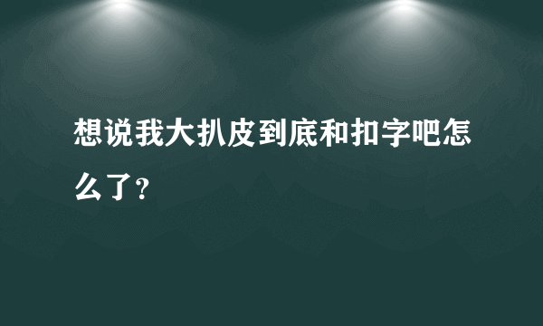想说我大扒皮到底和扣字吧怎么了？