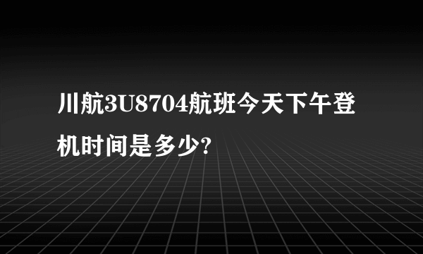 川航3U8704航班今天下午登机时间是多少?