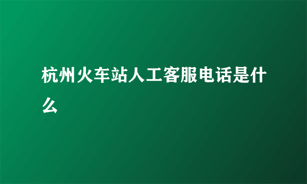杭州火车站人工客服电话是什么