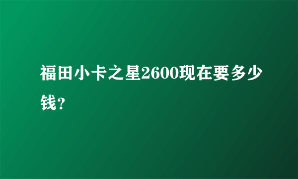 福田小卡之星2600现在要多少钱？
