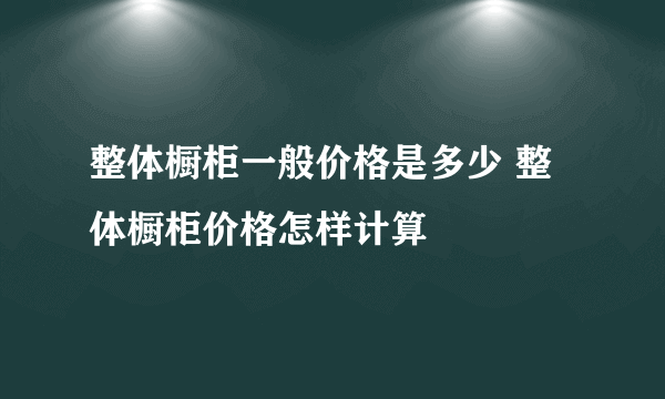 整体橱柜一般价格是多少 整体橱柜价格怎样计算