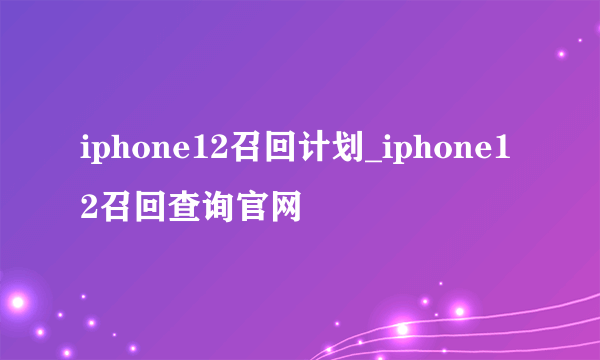 iphone12召回计划_iphone12召回查询官网