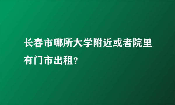 长春市哪所大学附近或者院里有门市出租？