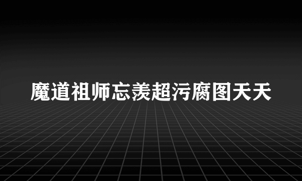 魔道祖师忘羡超污腐图天天