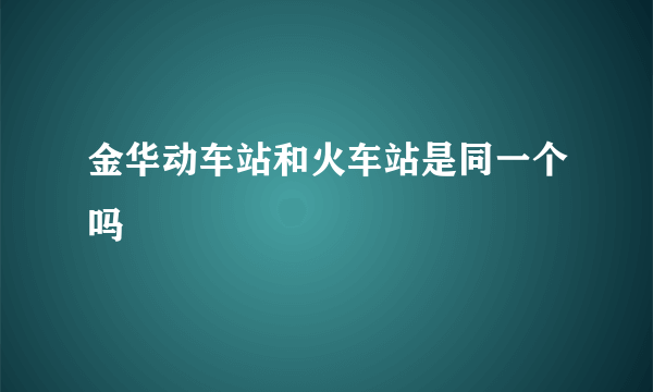 金华动车站和火车站是同一个吗