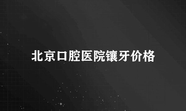 北京口腔医院镶牙价格
