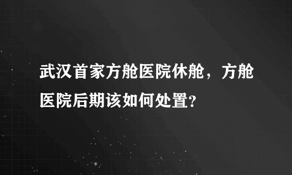 武汉首家方舱医院休舱，方舱医院后期该如何处置？