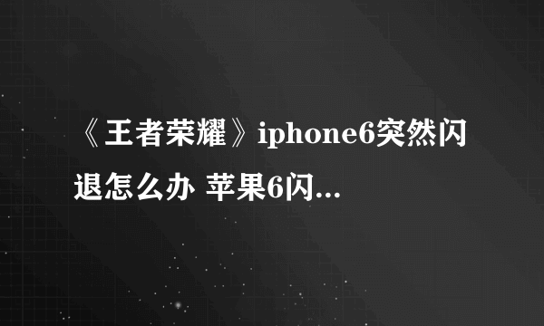 《王者荣耀》iphone6突然闪退怎么办 苹果6闪退解决方法