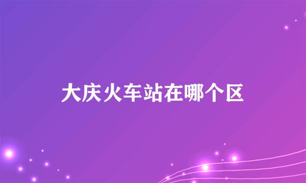 大庆火车站在哪个区