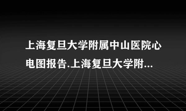 上海复旦大学附属中山医院心电图报告.上海复旦大学附属中山医院上海市心血管病研究所心脏超声诊断报告单