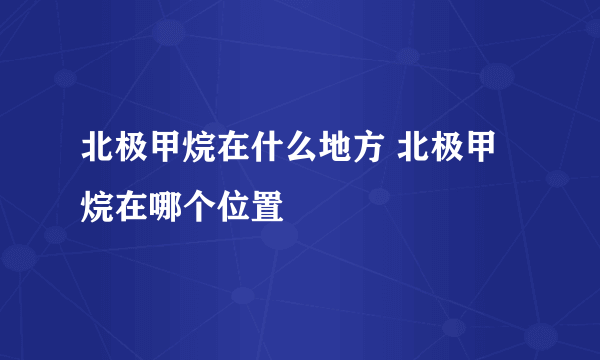 北极甲烷在什么地方 北极甲烷在哪个位置