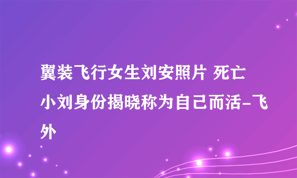 翼装飞行女生刘安照片 死亡小刘身份揭晓称为自己而活-飞外
