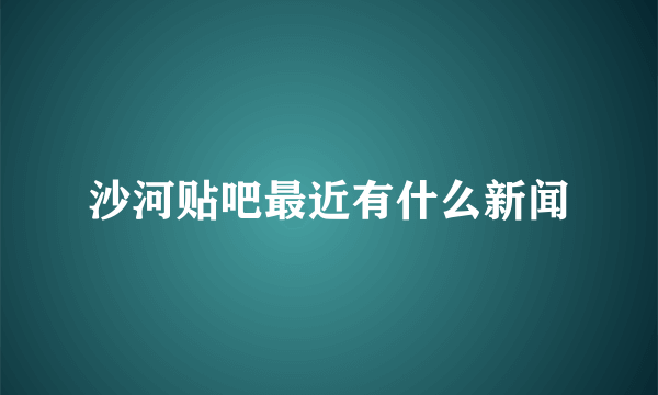 沙河贴吧最近有什么新闻