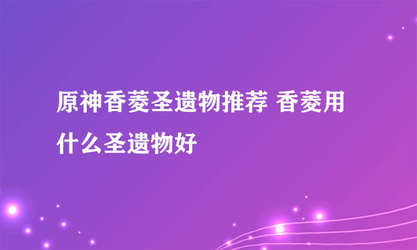 原神香菱圣遗物推荐 香菱用什么圣遗物好