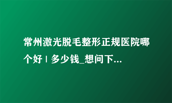 常州激光脱毛整形正规医院哪个好 | 多少钱_想问下你们那里激光脱毛要多少钱呢？