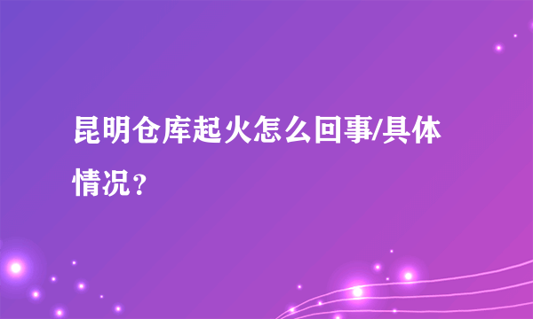 昆明仓库起火怎么回事/具体情况？