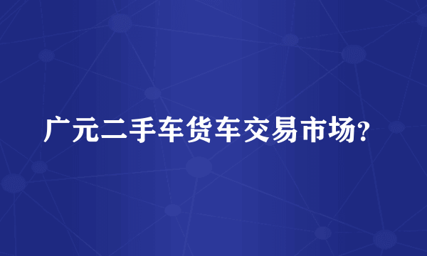 广元二手车货车交易市场？