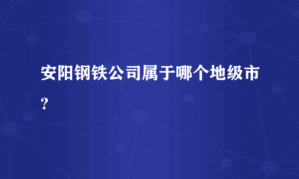 安阳钢铁公司属于哪个地级市？