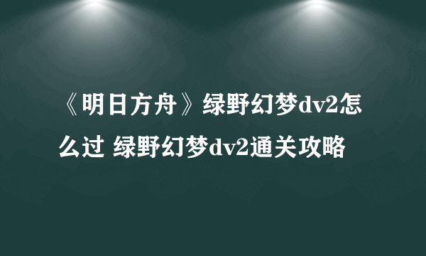 《明日方舟》绿野幻梦dv2怎么过 绿野幻梦dv2通关攻略
