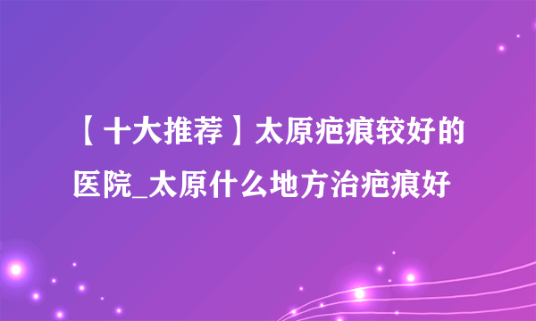 【十大推荐】太原疤痕较好的医院_太原什么地方治疤痕好