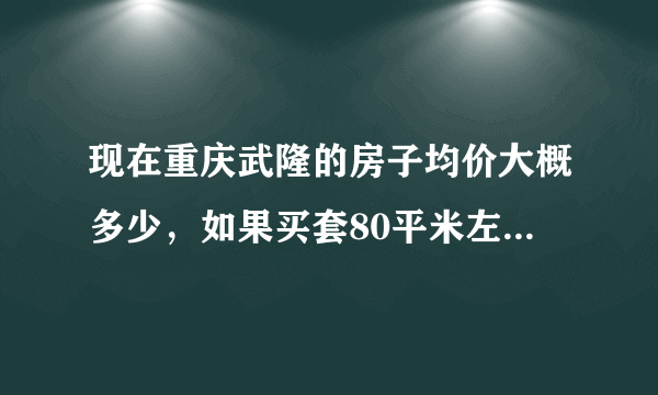 现在重庆武隆的房子均价大概多少，如果买套80平米左右的房子首付大概要多少，新房、二手房不限，谢谢！