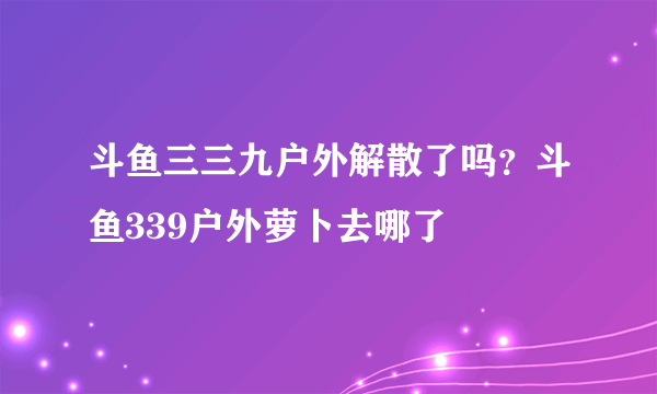 斗鱼三三九户外解散了吗？斗鱼339户外萝卜去哪了
