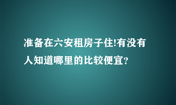 准备在六安租房子住!有没有人知道哪里的比较便宜？