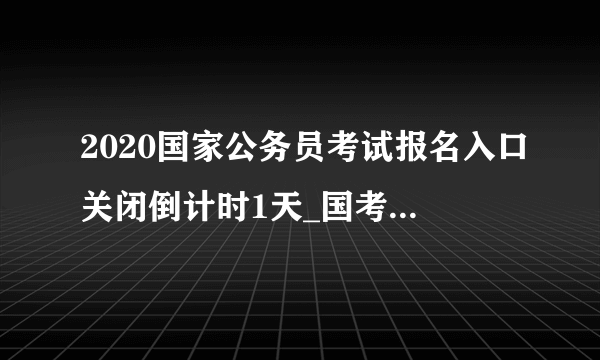 2020国家公务员考试报名入口关闭倒计时1天_国考报名入口官网