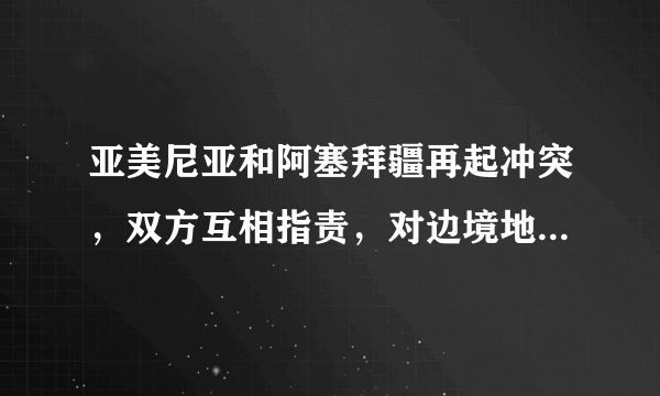 亚美尼亚和阿塞拜疆再起冲突，双方互相指责，对边境地区的人民会有何影响？