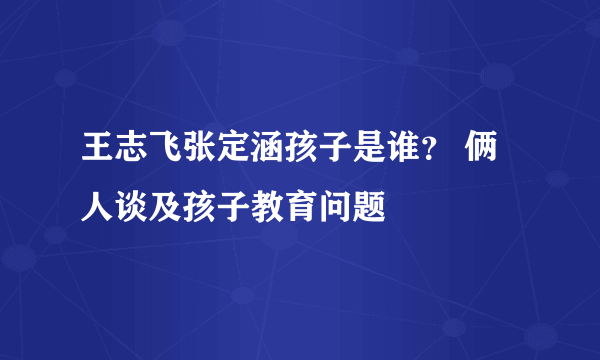 王志飞张定涵孩子是谁？ 俩人谈及孩子教育问题