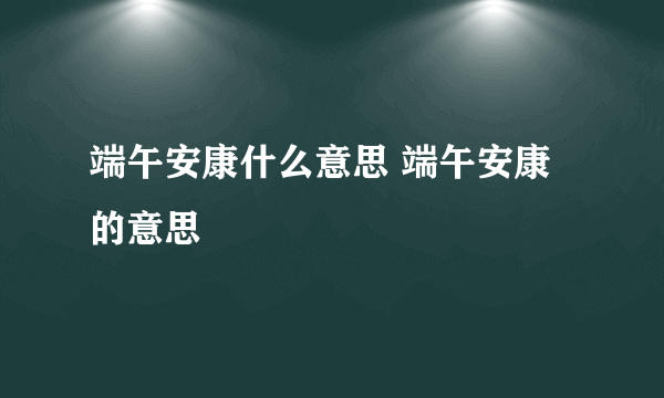 端午安康什么意思 端午安康的意思