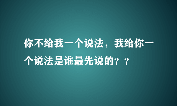 你不给我一个说法，我给你一个说法是谁最先说的？？