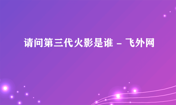 请问第三代火影是谁 - 飞外网