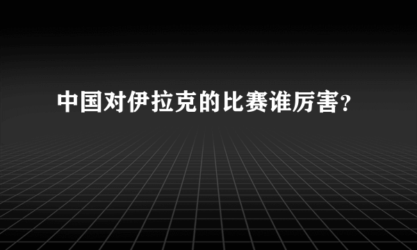 中国对伊拉克的比赛谁厉害？