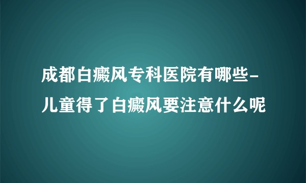 成都白癜风专科医院有哪些-儿童得了白癜风要注意什么呢