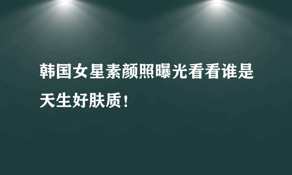 韩国女星素颜照曝光看看谁是天生好肤质！