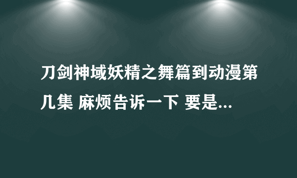 刀剑神域妖精之舞篇到动漫第几集 麻烦告诉一下 要是知道一共出多少集就更好了 麻烦了