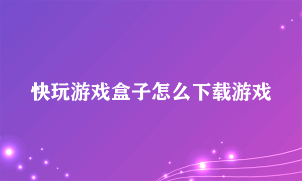 快玩游戏盒子怎么下载游戏