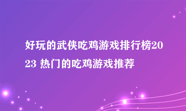 好玩的武侠吃鸡游戏排行榜2023 热门的吃鸡游戏推荐