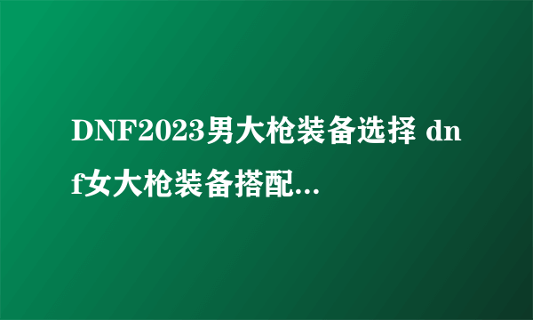 DNF2023男大枪装备选择 dnf女大枪装备搭配排行2023