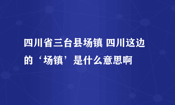 四川省三台县场镇 四川这边的‘场镇’是什么意思啊