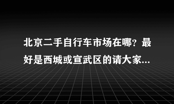 北京二手自行车市场在哪？最好是西城或宣武区的请大家帮忙,小弟在这里先谢过大虾们了