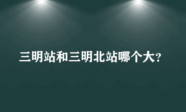 三明站和三明北站哪个大？