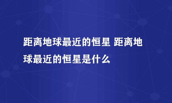 距离地球最近的恒星 距离地球最近的恒星是什么