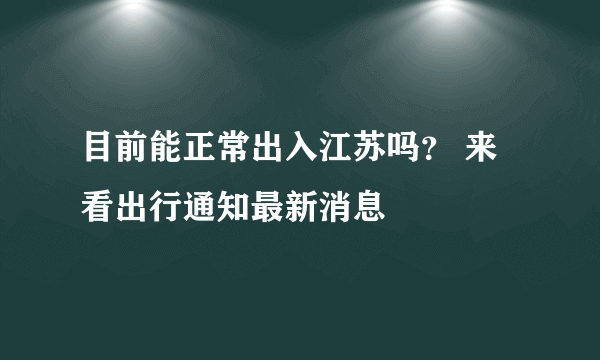 目前能正常出入江苏吗？ 来看出行通知最新消息